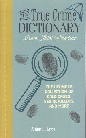 The true crime dictionary : from alibi to Zodiac : the ultimate collection of cold cases, serial killers, and more